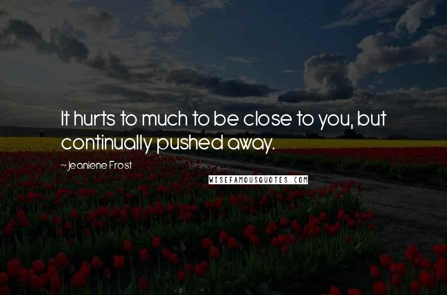 Jeaniene Frost Quotes: It hurts to much to be close to you, but continually pushed away.