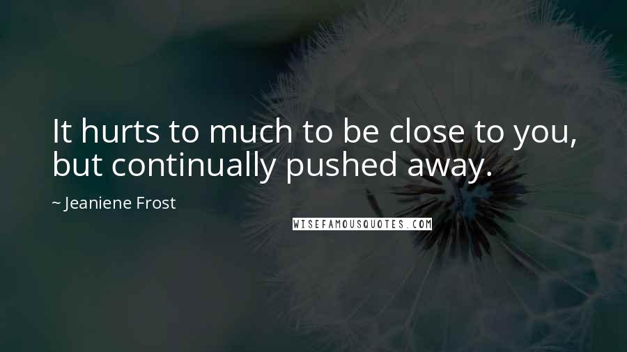 Jeaniene Frost Quotes: It hurts to much to be close to you, but continually pushed away.