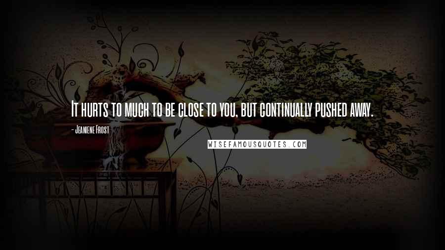 Jeaniene Frost Quotes: It hurts to much to be close to you, but continually pushed away.