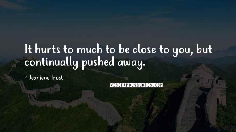 Jeaniene Frost Quotes: It hurts to much to be close to you, but continually pushed away.