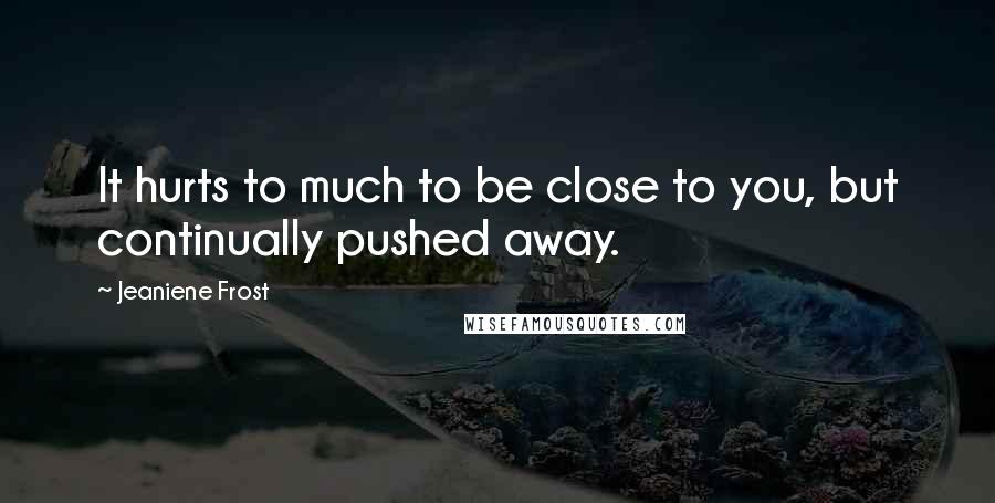 Jeaniene Frost Quotes: It hurts to much to be close to you, but continually pushed away.