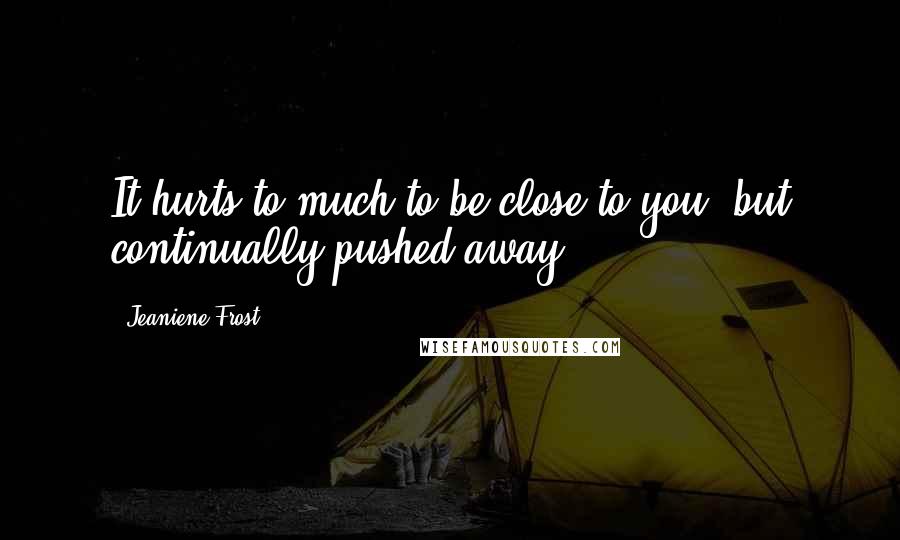 Jeaniene Frost Quotes: It hurts to much to be close to you, but continually pushed away.