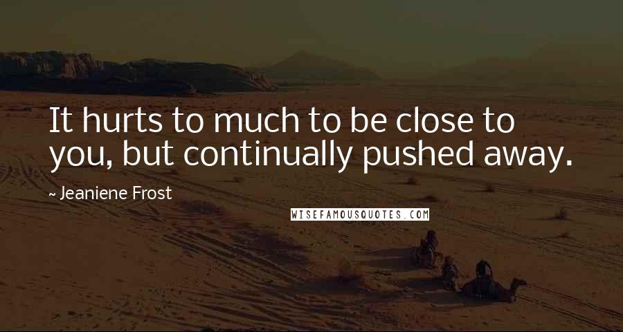 Jeaniene Frost Quotes: It hurts to much to be close to you, but continually pushed away.