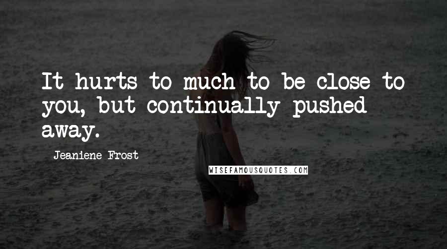 Jeaniene Frost Quotes: It hurts to much to be close to you, but continually pushed away.