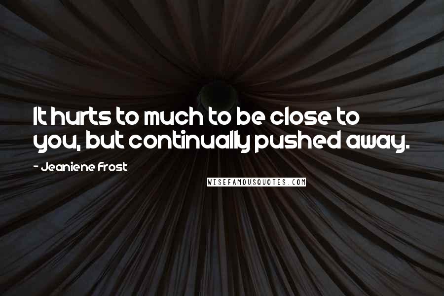 Jeaniene Frost Quotes: It hurts to much to be close to you, but continually pushed away.