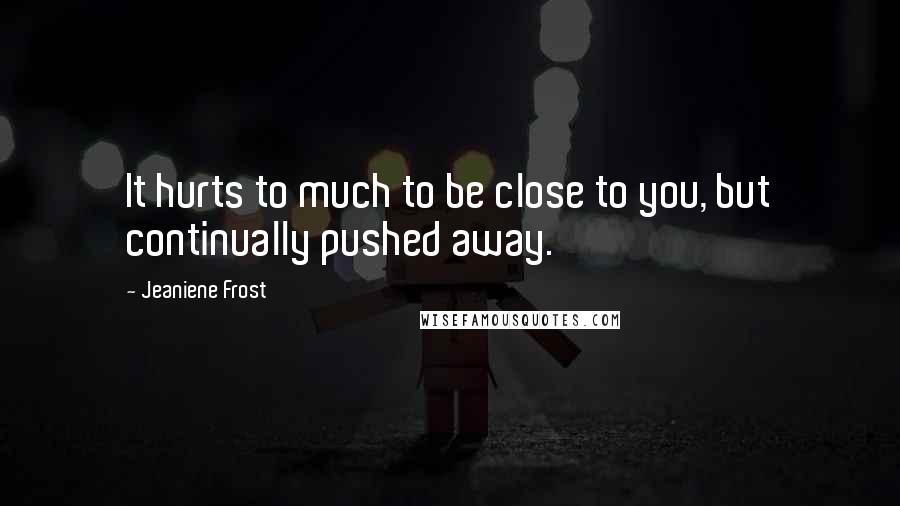 Jeaniene Frost Quotes: It hurts to much to be close to you, but continually pushed away.