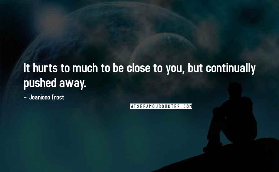 Jeaniene Frost Quotes: It hurts to much to be close to you, but continually pushed away.