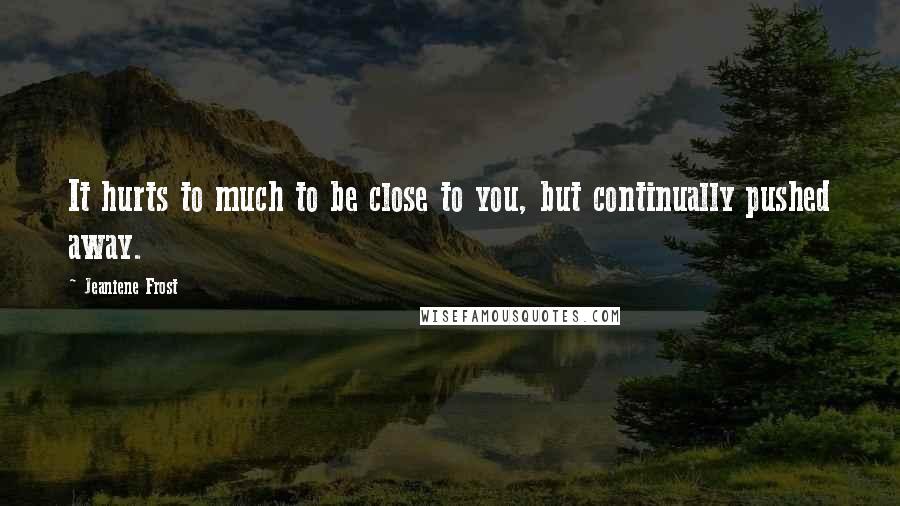 Jeaniene Frost Quotes: It hurts to much to be close to you, but continually pushed away.