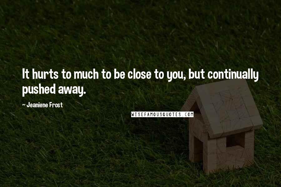 Jeaniene Frost Quotes: It hurts to much to be close to you, but continually pushed away.