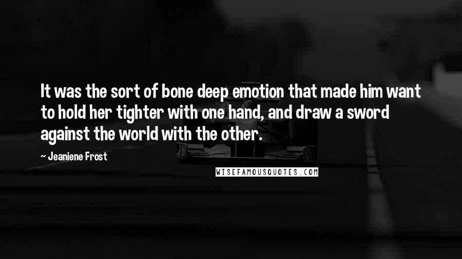 Jeaniene Frost Quotes: It was the sort of bone deep emotion that made him want to hold her tighter with one hand, and draw a sword against the world with the other.