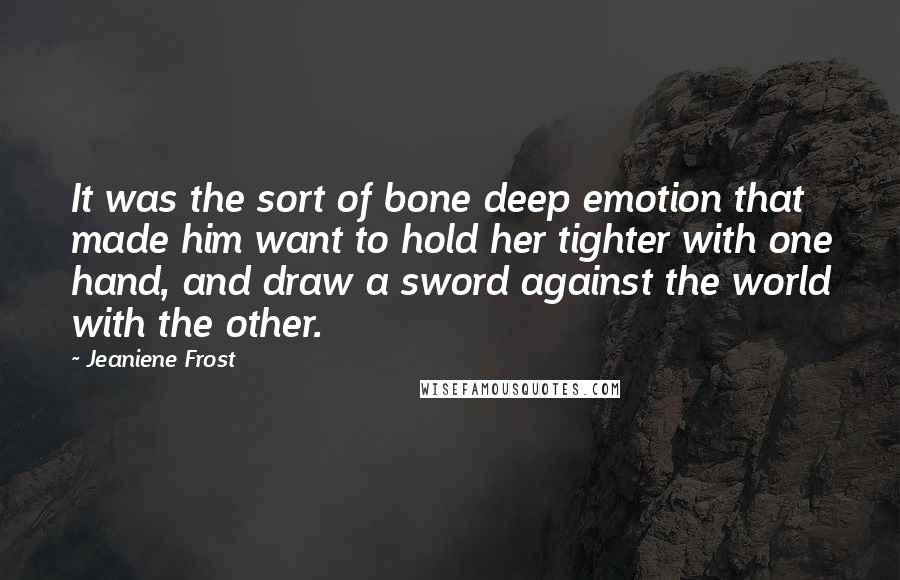 Jeaniene Frost Quotes: It was the sort of bone deep emotion that made him want to hold her tighter with one hand, and draw a sword against the world with the other.