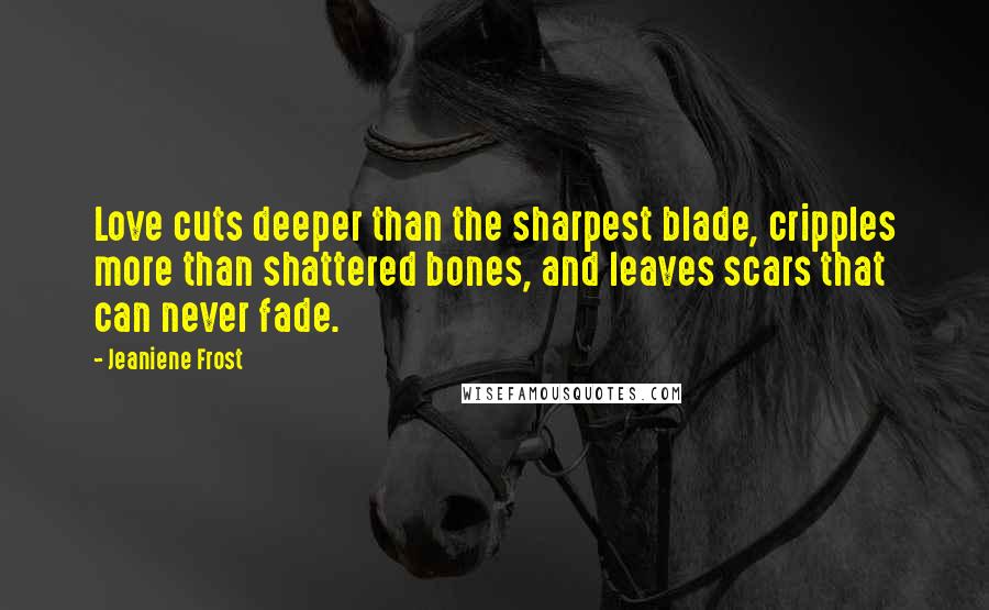 Jeaniene Frost Quotes: Love cuts deeper than the sharpest blade, cripples more than shattered bones, and leaves scars that can never fade.