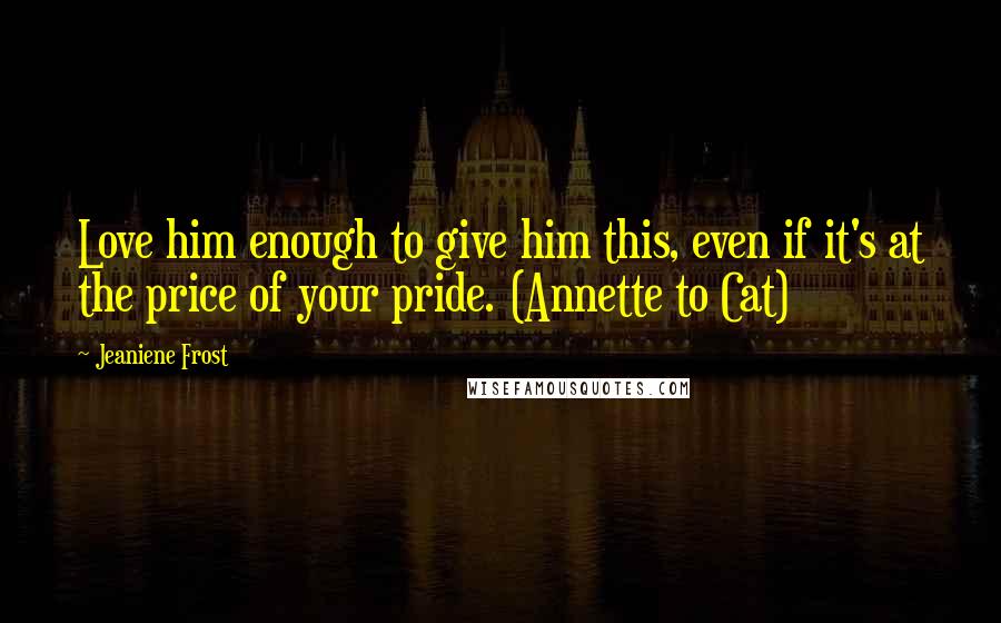 Jeaniene Frost Quotes: Love him enough to give him this, even if it's at the price of your pride. (Annette to Cat)