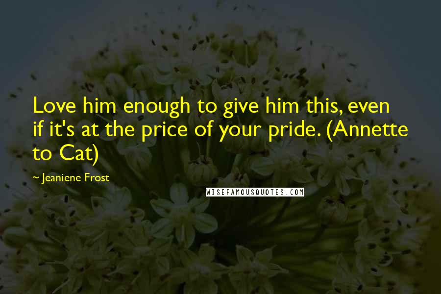 Jeaniene Frost Quotes: Love him enough to give him this, even if it's at the price of your pride. (Annette to Cat)