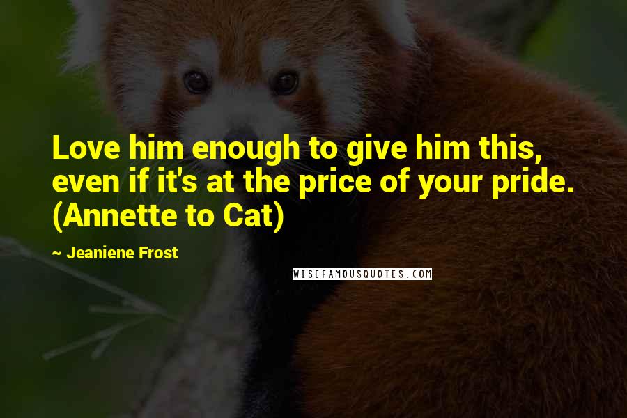 Jeaniene Frost Quotes: Love him enough to give him this, even if it's at the price of your pride. (Annette to Cat)