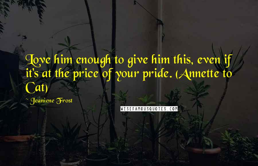 Jeaniene Frost Quotes: Love him enough to give him this, even if it's at the price of your pride. (Annette to Cat)