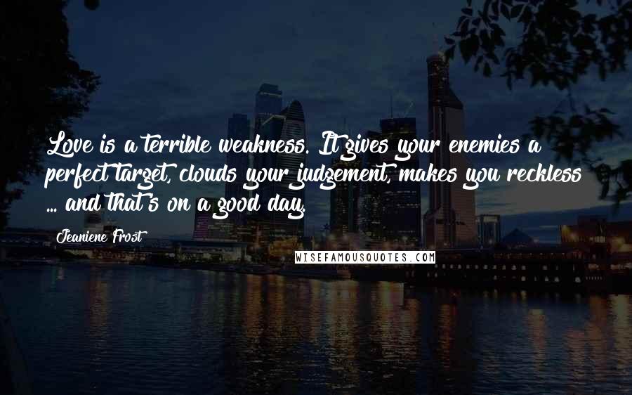 Jeaniene Frost Quotes: Love is a terrible weakness. It gives your enemies a perfect target, clouds your judgement, makes you reckless ... and that's on a good day.