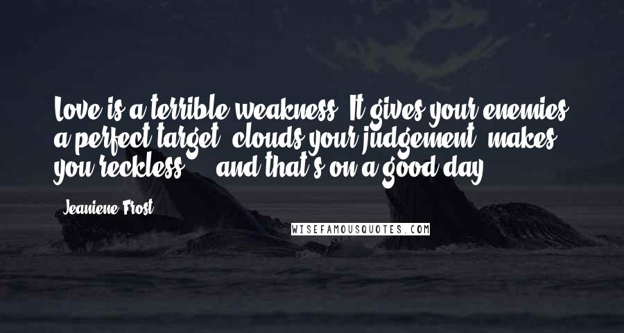 Jeaniene Frost Quotes: Love is a terrible weakness. It gives your enemies a perfect target, clouds your judgement, makes you reckless ... and that's on a good day.