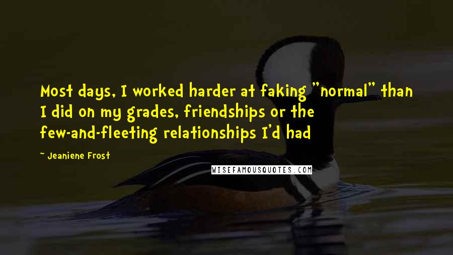 Jeaniene Frost Quotes: Most days, I worked harder at faking "normal" than I did on my grades, friendships or the few-and-fleeting relationships I'd had