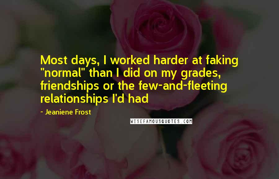 Jeaniene Frost Quotes: Most days, I worked harder at faking "normal" than I did on my grades, friendships or the few-and-fleeting relationships I'd had