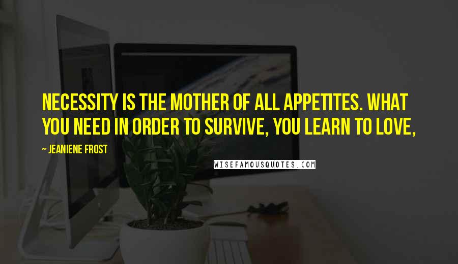 Jeaniene Frost Quotes: Necessity is the mother of all appetites. What you need in order to survive, you learn to love,