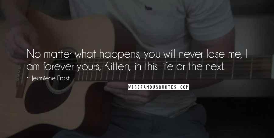 Jeaniene Frost Quotes: No matter what happens, you will never lose me, I am forever yours, Kitten, in this life or the next.