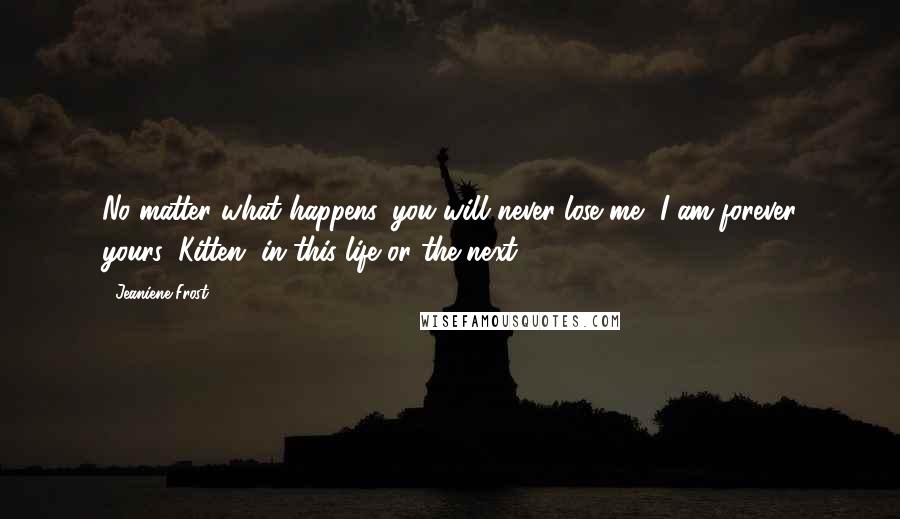 Jeaniene Frost Quotes: No matter what happens, you will never lose me, I am forever yours, Kitten, in this life or the next.