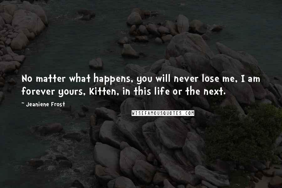 Jeaniene Frost Quotes: No matter what happens, you will never lose me, I am forever yours, Kitten, in this life or the next.