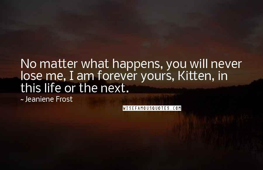 Jeaniene Frost Quotes: No matter what happens, you will never lose me, I am forever yours, Kitten, in this life or the next.