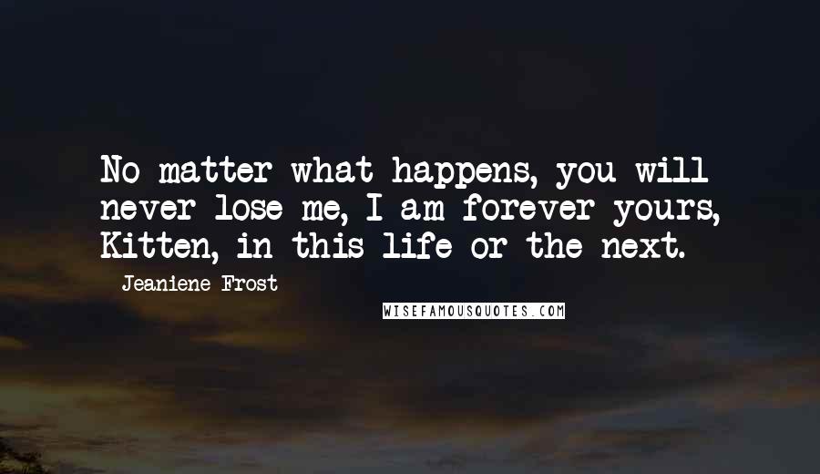 Jeaniene Frost Quotes: No matter what happens, you will never lose me, I am forever yours, Kitten, in this life or the next.