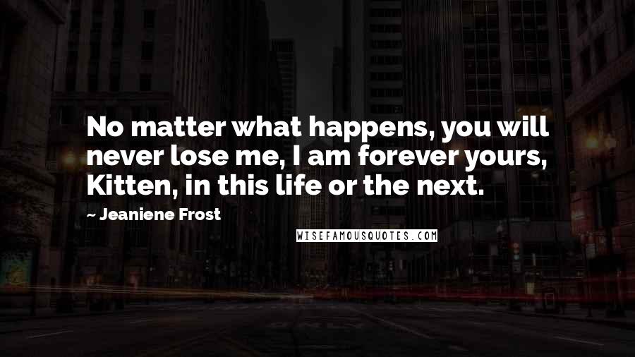 Jeaniene Frost Quotes: No matter what happens, you will never lose me, I am forever yours, Kitten, in this life or the next.