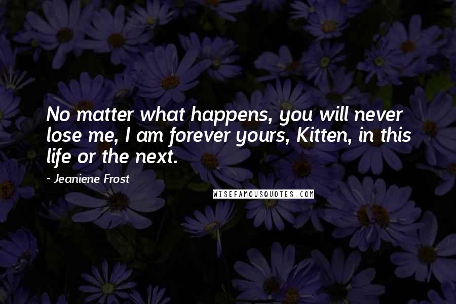 Jeaniene Frost Quotes: No matter what happens, you will never lose me, I am forever yours, Kitten, in this life or the next.