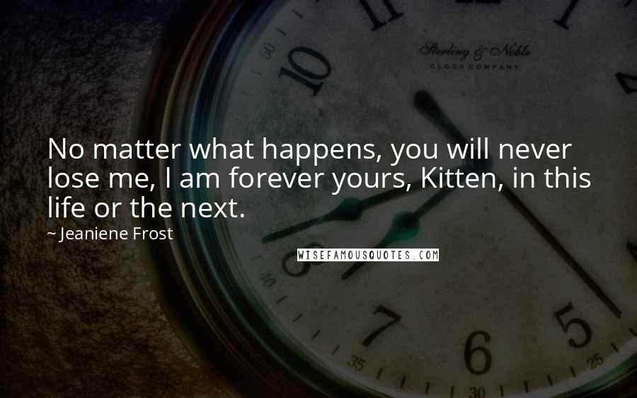 Jeaniene Frost Quotes: No matter what happens, you will never lose me, I am forever yours, Kitten, in this life or the next.