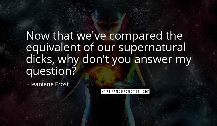 Jeaniene Frost Quotes: Now that we've compared the equivalent of our supernatural dicks, why don't you answer my question?