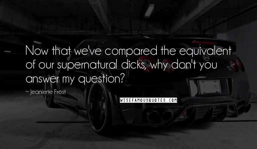 Jeaniene Frost Quotes: Now that we've compared the equivalent of our supernatural dicks, why don't you answer my question?