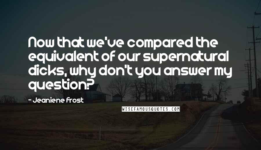 Jeaniene Frost Quotes: Now that we've compared the equivalent of our supernatural dicks, why don't you answer my question?