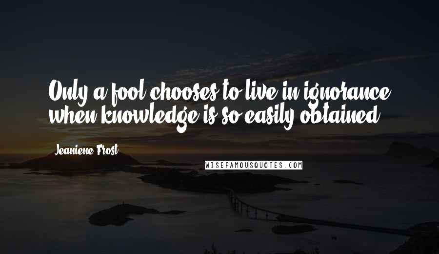 Jeaniene Frost Quotes: Only a fool chooses to live in ignorance when knowledge is so easily obtained.