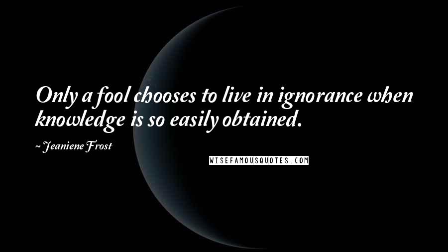 Jeaniene Frost Quotes: Only a fool chooses to live in ignorance when knowledge is so easily obtained.