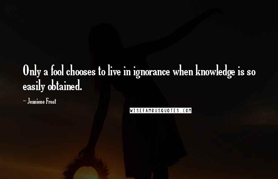 Jeaniene Frost Quotes: Only a fool chooses to live in ignorance when knowledge is so easily obtained.