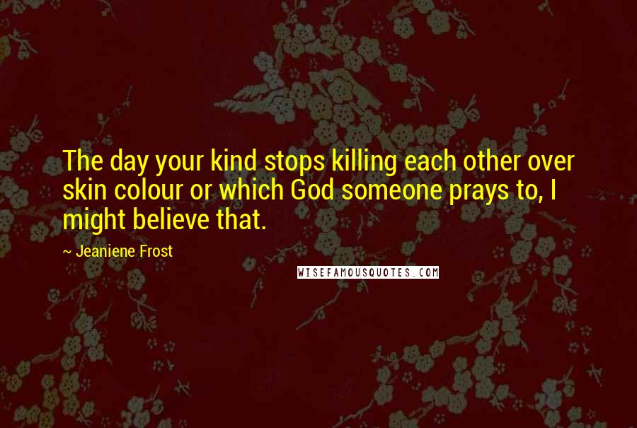 Jeaniene Frost Quotes: The day your kind stops killing each other over skin colour or which God someone prays to, I might believe that.