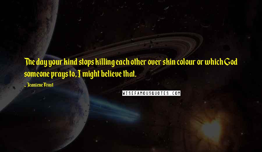 Jeaniene Frost Quotes: The day your kind stops killing each other over skin colour or which God someone prays to, I might believe that.