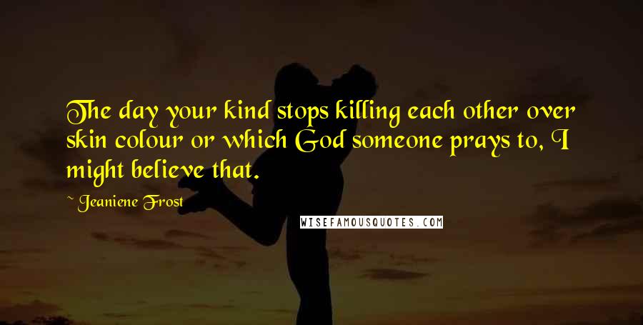 Jeaniene Frost Quotes: The day your kind stops killing each other over skin colour or which God someone prays to, I might believe that.