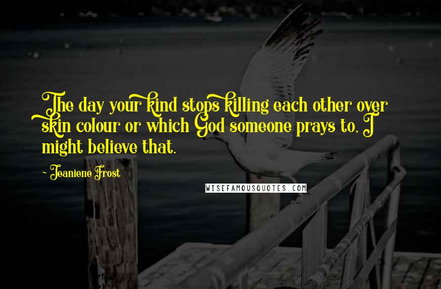 Jeaniene Frost Quotes: The day your kind stops killing each other over skin colour or which God someone prays to, I might believe that.