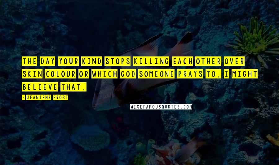 Jeaniene Frost Quotes: The day your kind stops killing each other over skin colour or which God someone prays to, I might believe that.