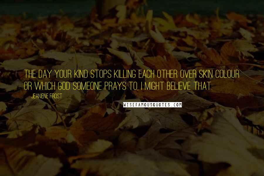 Jeaniene Frost Quotes: The day your kind stops killing each other over skin colour or which God someone prays to, I might believe that.