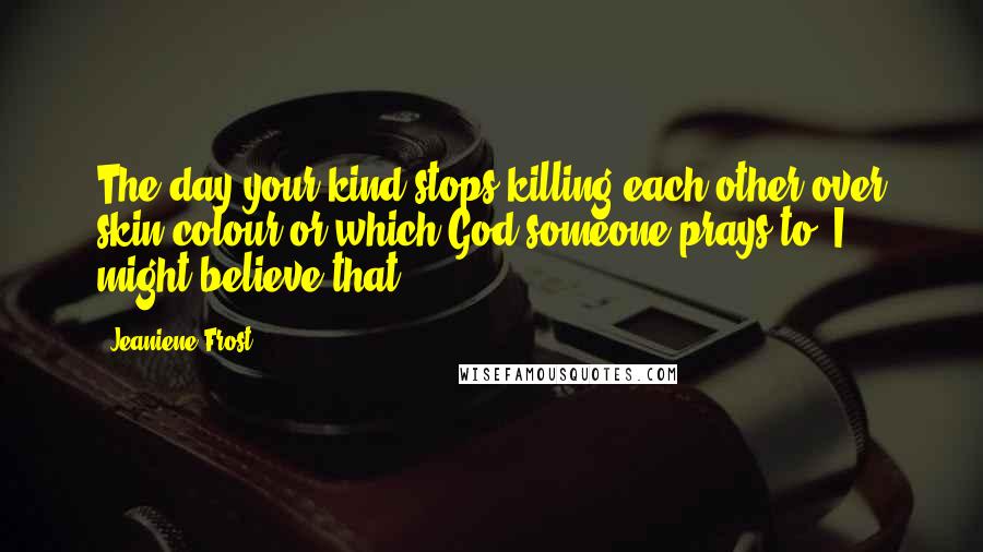 Jeaniene Frost Quotes: The day your kind stops killing each other over skin colour or which God someone prays to, I might believe that.