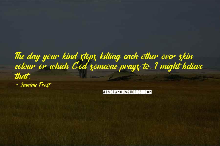 Jeaniene Frost Quotes: The day your kind stops killing each other over skin colour or which God someone prays to, I might believe that.