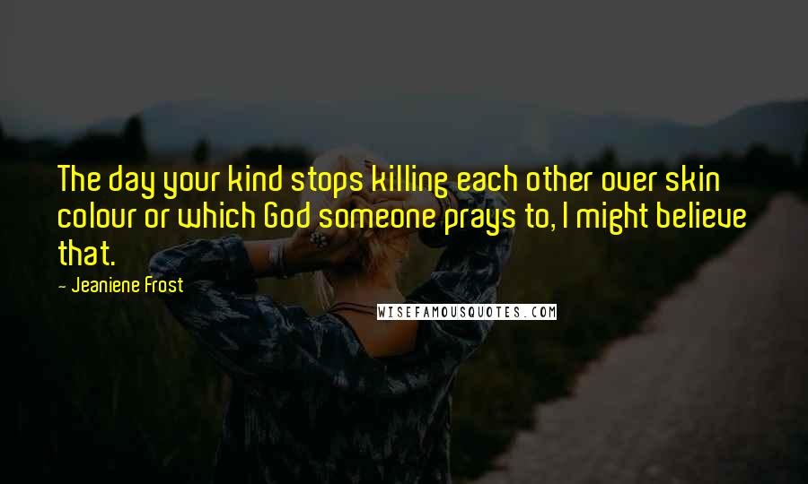 Jeaniene Frost Quotes: The day your kind stops killing each other over skin colour or which God someone prays to, I might believe that.