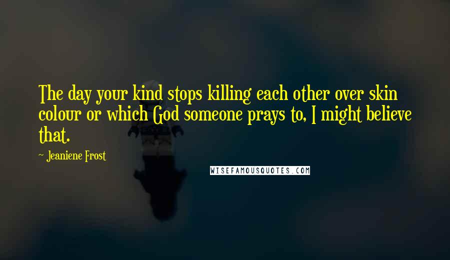 Jeaniene Frost Quotes: The day your kind stops killing each other over skin colour or which God someone prays to, I might believe that.