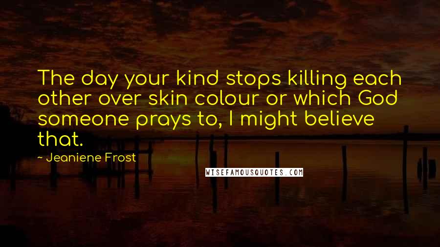 Jeaniene Frost Quotes: The day your kind stops killing each other over skin colour or which God someone prays to, I might believe that.